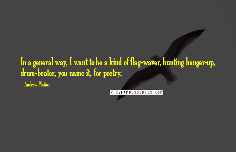 Andrew Motion Quotes: In a general way, I want to be a kind of flag-waver, bunting hanger-up, drum-beater, you name it, for poetry.