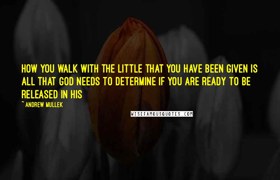 Andrew Mullek Quotes: How you walk with the little that you have been given is all that God needs to determine if you are ready to be released in His