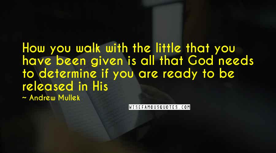 Andrew Mullek Quotes: How you walk with the little that you have been given is all that God needs to determine if you are ready to be released in His