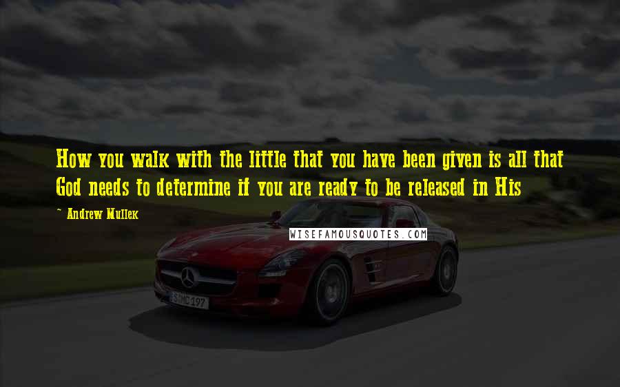 Andrew Mullek Quotes: How you walk with the little that you have been given is all that God needs to determine if you are ready to be released in His