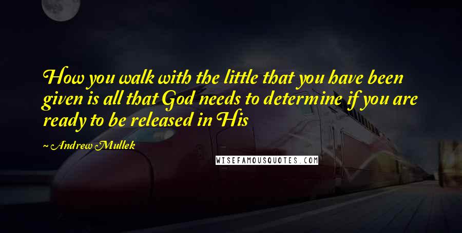 Andrew Mullek Quotes: How you walk with the little that you have been given is all that God needs to determine if you are ready to be released in His