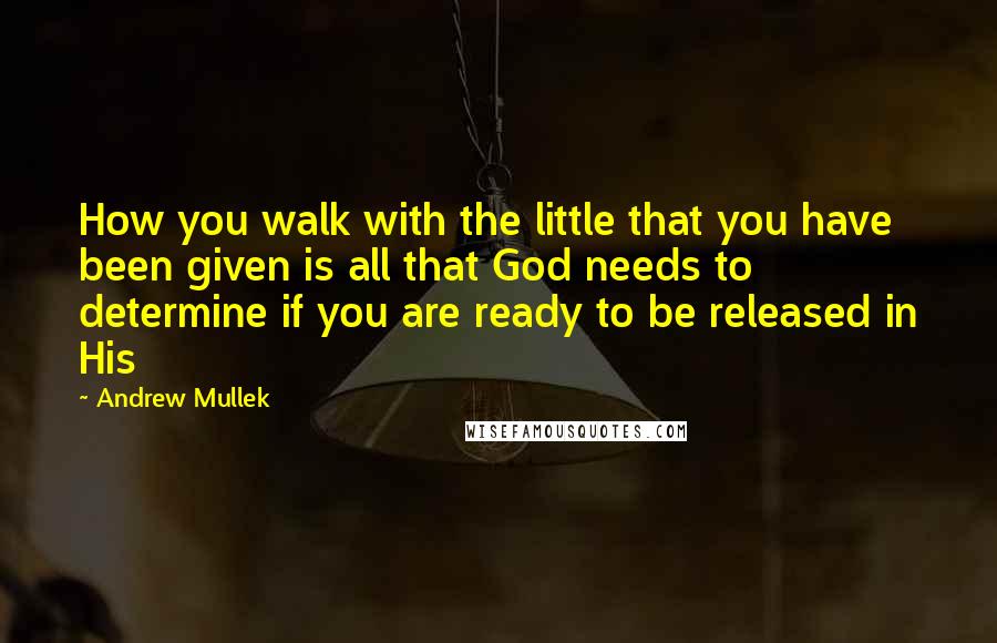 Andrew Mullek Quotes: How you walk with the little that you have been given is all that God needs to determine if you are ready to be released in His