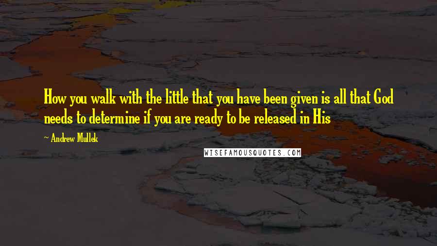 Andrew Mullek Quotes: How you walk with the little that you have been given is all that God needs to determine if you are ready to be released in His