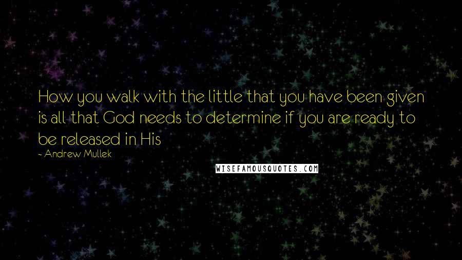 Andrew Mullek Quotes: How you walk with the little that you have been given is all that God needs to determine if you are ready to be released in His