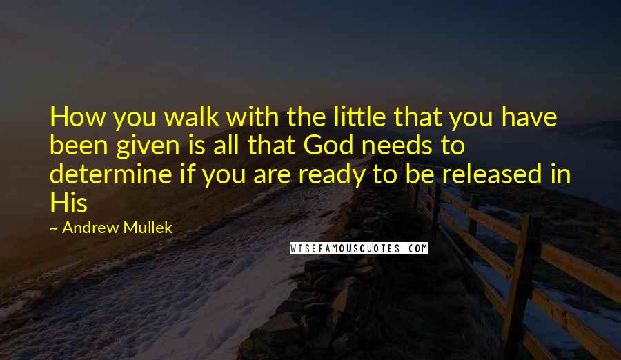 Andrew Mullek Quotes: How you walk with the little that you have been given is all that God needs to determine if you are ready to be released in His