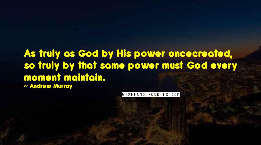 Andrew Murray Quotes: As truly as God by His power oncecreated, so truly by that same power must God every moment maintain.