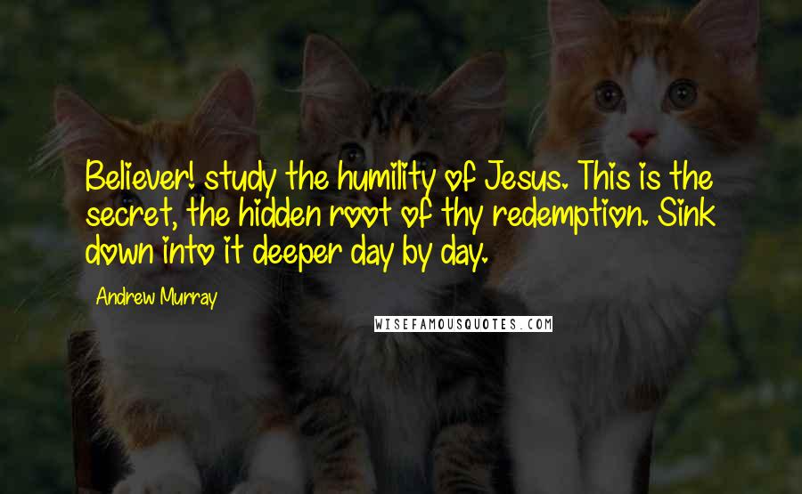 Andrew Murray Quotes: Believer! study the humility of Jesus. This is the secret, the hidden root of thy redemption. Sink down into it deeper day by day.