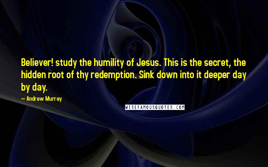 Andrew Murray Quotes: Believer! study the humility of Jesus. This is the secret, the hidden root of thy redemption. Sink down into it deeper day by day.