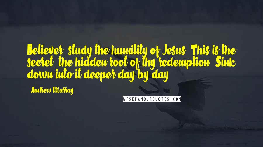 Andrew Murray Quotes: Believer! study the humility of Jesus. This is the secret, the hidden root of thy redemption. Sink down into it deeper day by day.