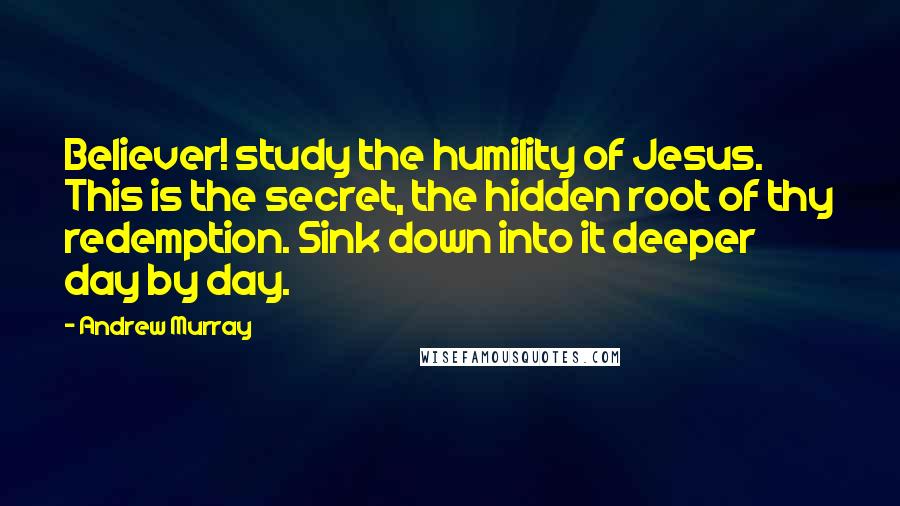 Andrew Murray Quotes: Believer! study the humility of Jesus. This is the secret, the hidden root of thy redemption. Sink down into it deeper day by day.