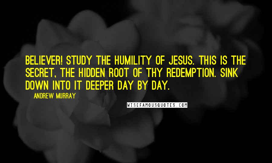 Andrew Murray Quotes: Believer! study the humility of Jesus. This is the secret, the hidden root of thy redemption. Sink down into it deeper day by day.