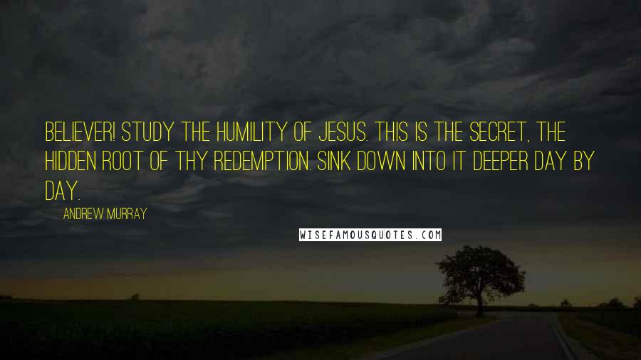 Andrew Murray Quotes: Believer! study the humility of Jesus. This is the secret, the hidden root of thy redemption. Sink down into it deeper day by day.