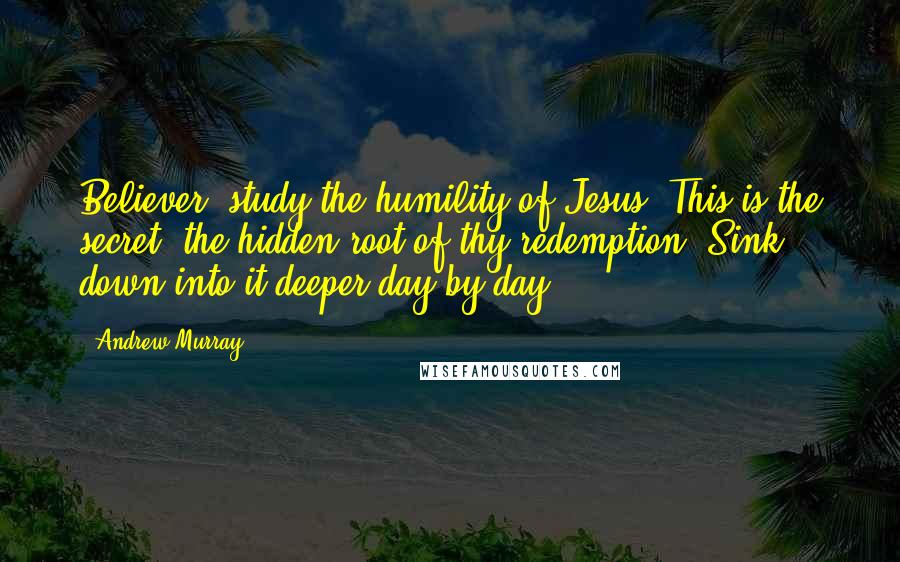 Andrew Murray Quotes: Believer! study the humility of Jesus. This is the secret, the hidden root of thy redemption. Sink down into it deeper day by day.