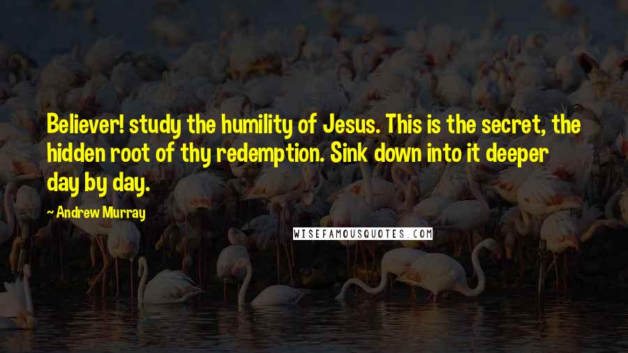 Andrew Murray Quotes: Believer! study the humility of Jesus. This is the secret, the hidden root of thy redemption. Sink down into it deeper day by day.