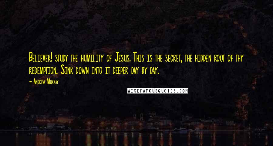 Andrew Murray Quotes: Believer! study the humility of Jesus. This is the secret, the hidden root of thy redemption. Sink down into it deeper day by day.