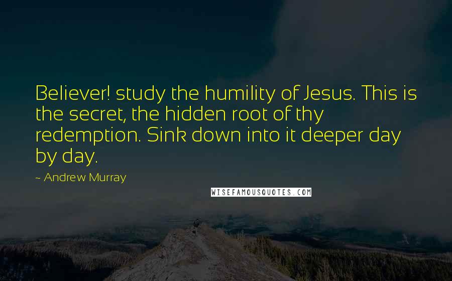 Andrew Murray Quotes: Believer! study the humility of Jesus. This is the secret, the hidden root of thy redemption. Sink down into it deeper day by day.