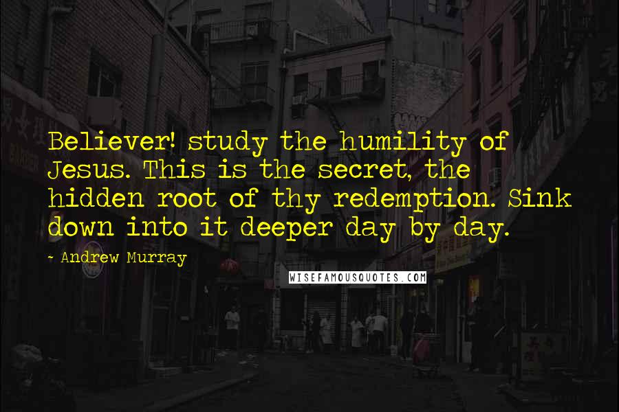 Andrew Murray Quotes: Believer! study the humility of Jesus. This is the secret, the hidden root of thy redemption. Sink down into it deeper day by day.