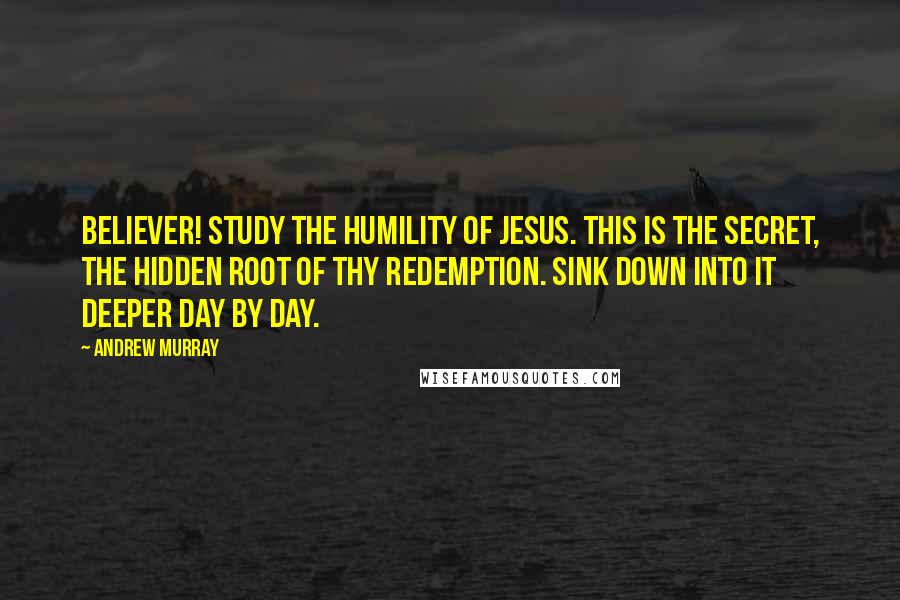 Andrew Murray Quotes: Believer! study the humility of Jesus. This is the secret, the hidden root of thy redemption. Sink down into it deeper day by day.