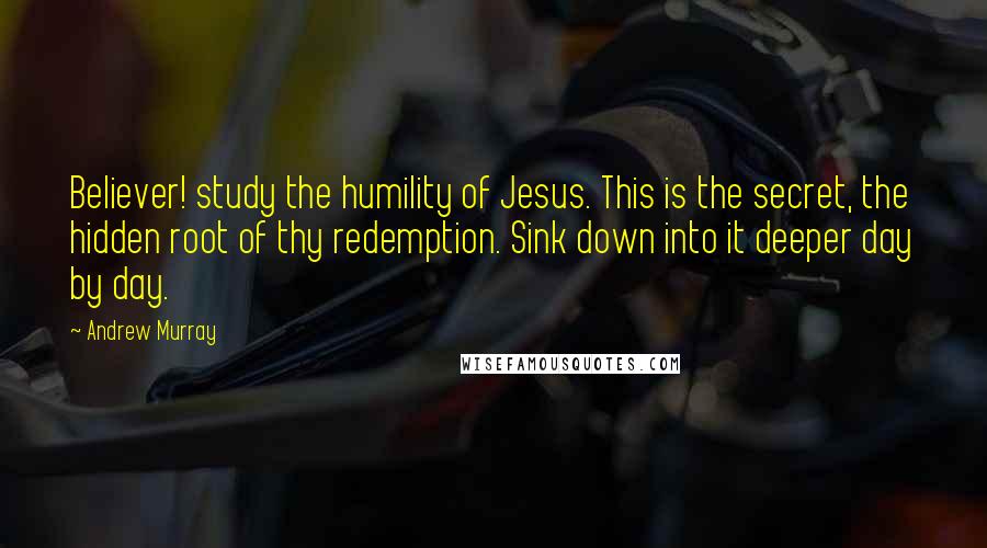 Andrew Murray Quotes: Believer! study the humility of Jesus. This is the secret, the hidden root of thy redemption. Sink down into it deeper day by day.