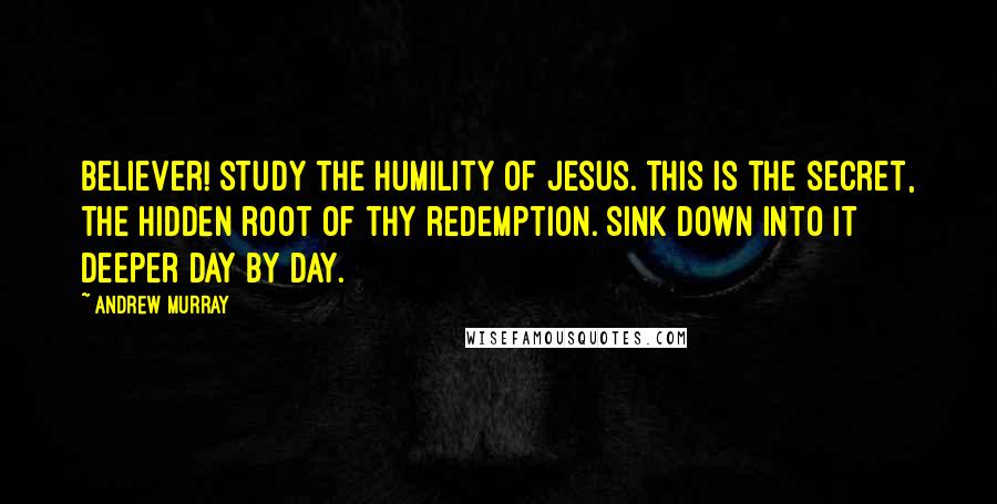 Andrew Murray Quotes: Believer! study the humility of Jesus. This is the secret, the hidden root of thy redemption. Sink down into it deeper day by day.
