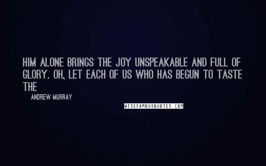 Andrew Murray Quotes: Him alone brings the joy unspeakable and full of glory. Oh, let each of us who has begun to taste the