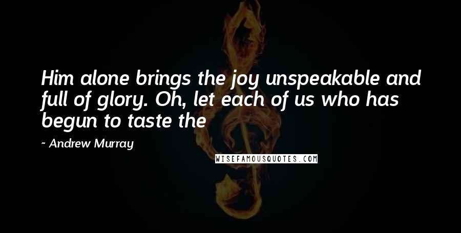 Andrew Murray Quotes: Him alone brings the joy unspeakable and full of glory. Oh, let each of us who has begun to taste the