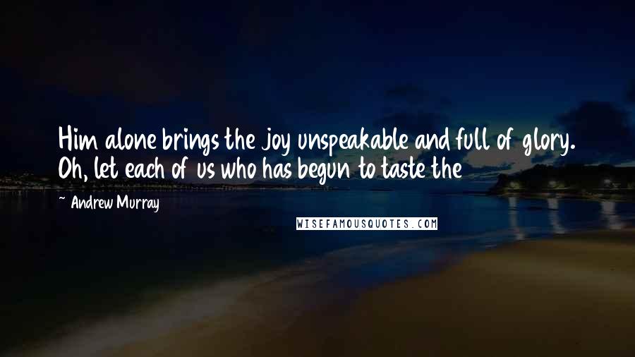 Andrew Murray Quotes: Him alone brings the joy unspeakable and full of glory. Oh, let each of us who has begun to taste the