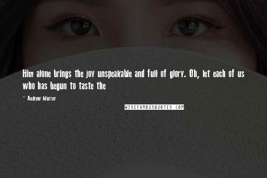 Andrew Murray Quotes: Him alone brings the joy unspeakable and full of glory. Oh, let each of us who has begun to taste the