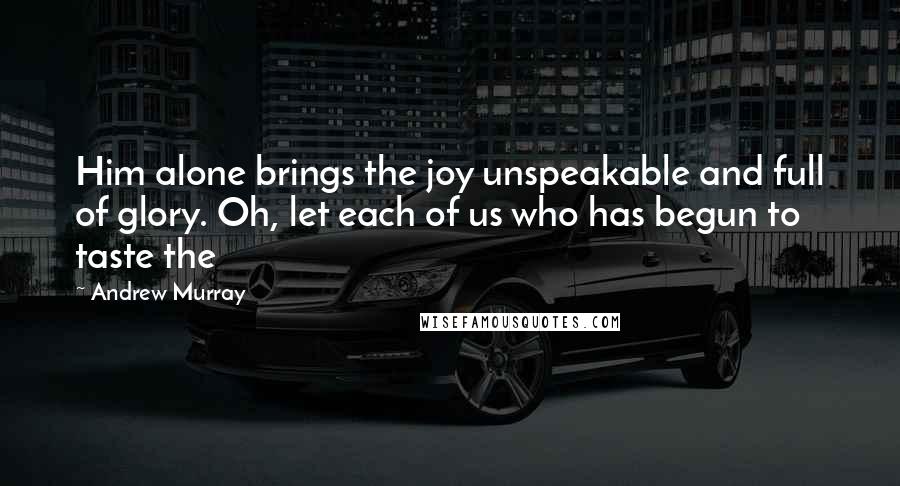 Andrew Murray Quotes: Him alone brings the joy unspeakable and full of glory. Oh, let each of us who has begun to taste the