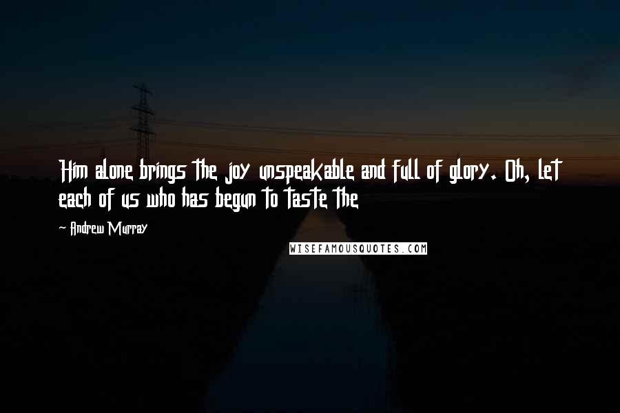 Andrew Murray Quotes: Him alone brings the joy unspeakable and full of glory. Oh, let each of us who has begun to taste the