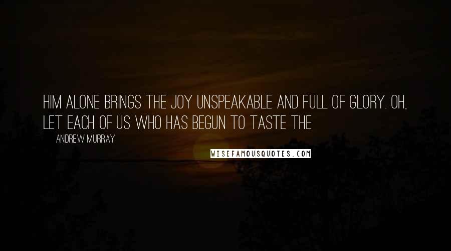 Andrew Murray Quotes: Him alone brings the joy unspeakable and full of glory. Oh, let each of us who has begun to taste the