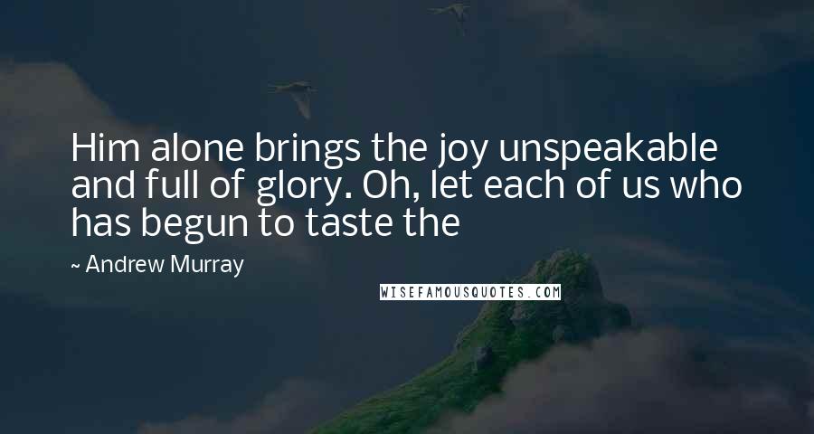 Andrew Murray Quotes: Him alone brings the joy unspeakable and full of glory. Oh, let each of us who has begun to taste the