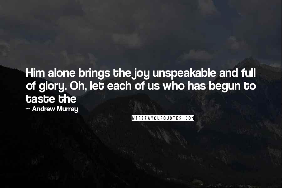 Andrew Murray Quotes: Him alone brings the joy unspeakable and full of glory. Oh, let each of us who has begun to taste the