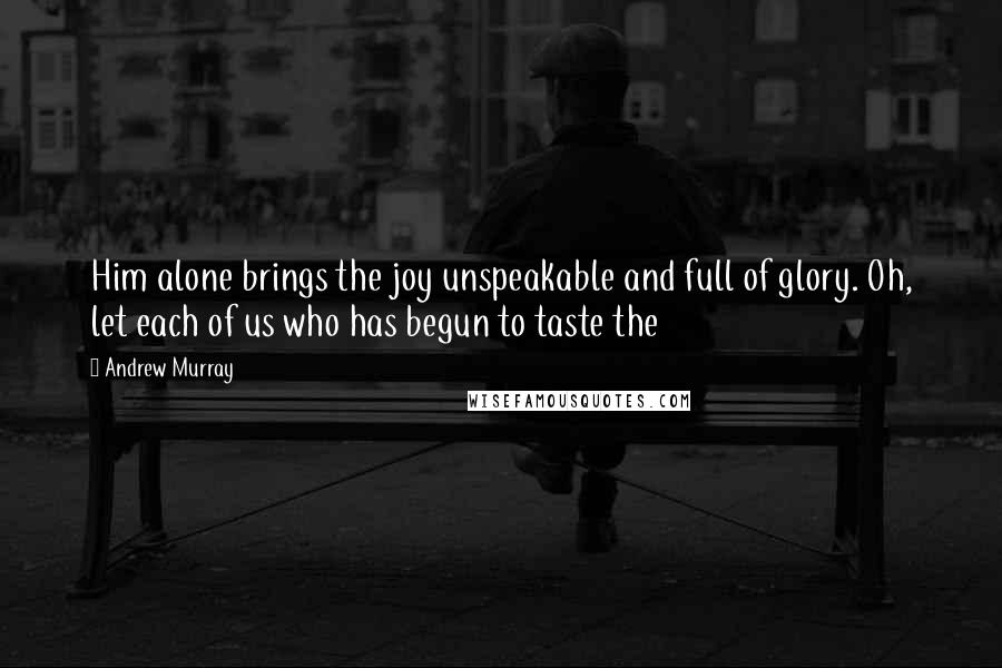 Andrew Murray Quotes: Him alone brings the joy unspeakable and full of glory. Oh, let each of us who has begun to taste the