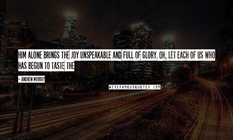 Andrew Murray Quotes: Him alone brings the joy unspeakable and full of glory. Oh, let each of us who has begun to taste the