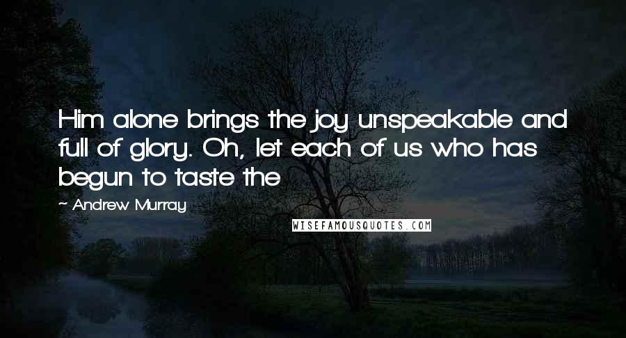 Andrew Murray Quotes: Him alone brings the joy unspeakable and full of glory. Oh, let each of us who has begun to taste the