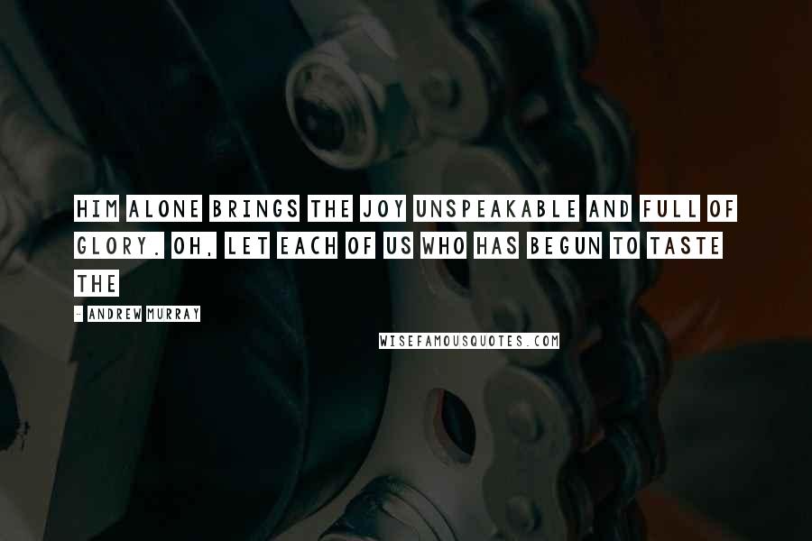 Andrew Murray Quotes: Him alone brings the joy unspeakable and full of glory. Oh, let each of us who has begun to taste the