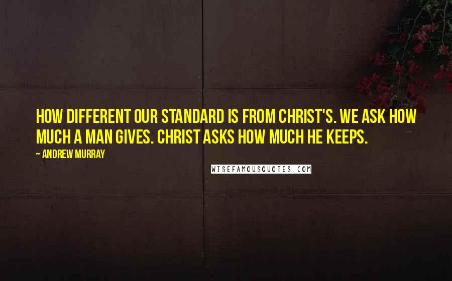 Andrew Murray Quotes: How different our standard is from Christ's. We ask how much a man gives. Christ asks how much he keeps.