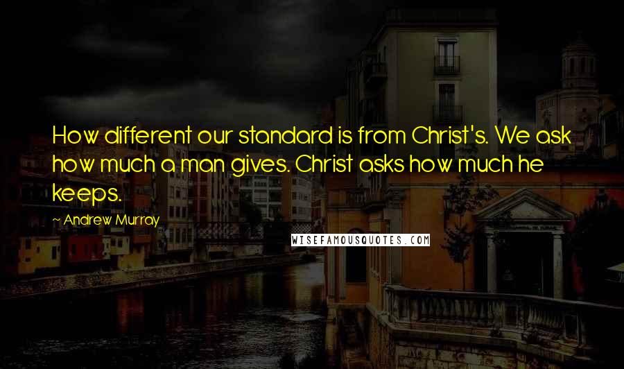 Andrew Murray Quotes: How different our standard is from Christ's. We ask how much a man gives. Christ asks how much he keeps.