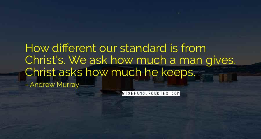 Andrew Murray Quotes: How different our standard is from Christ's. We ask how much a man gives. Christ asks how much he keeps.