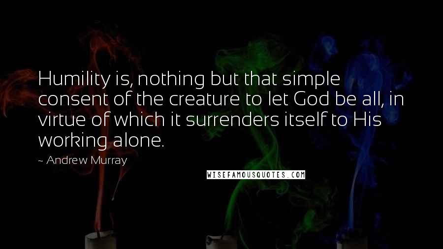 Andrew Murray Quotes: Humility is, nothing but that simple consent of the creature to let God be all, in virtue of which it surrenders itself to His working alone.