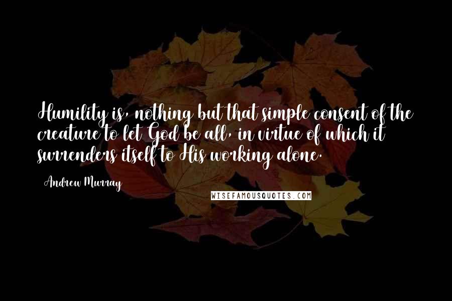 Andrew Murray Quotes: Humility is, nothing but that simple consent of the creature to let God be all, in virtue of which it surrenders itself to His working alone.