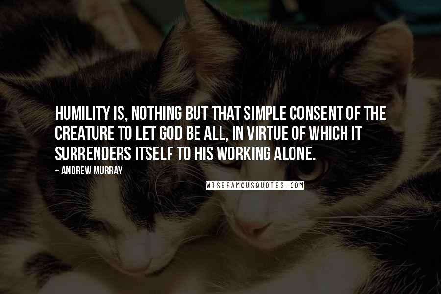 Andrew Murray Quotes: Humility is, nothing but that simple consent of the creature to let God be all, in virtue of which it surrenders itself to His working alone.