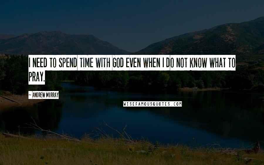 Andrew Murray Quotes: I need to spend time with God even when I do not know what to pray.