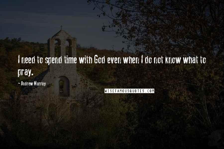 Andrew Murray Quotes: I need to spend time with God even when I do not know what to pray.