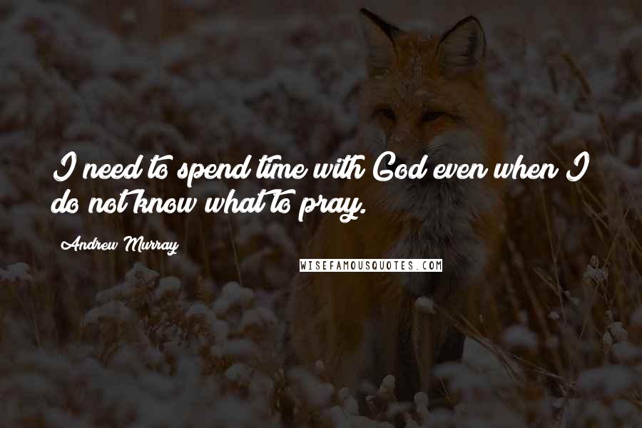 Andrew Murray Quotes: I need to spend time with God even when I do not know what to pray.