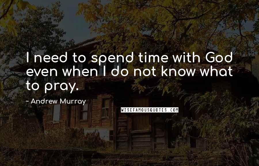 Andrew Murray Quotes: I need to spend time with God even when I do not know what to pray.