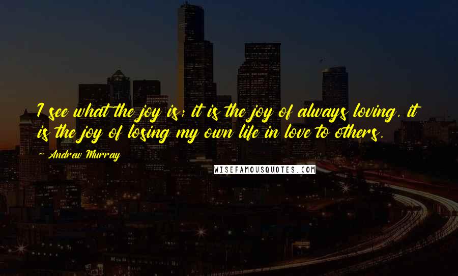 Andrew Murray Quotes: I see what the joy is; it is the joy of always loving, it is the joy of losing my own life in love to others.
