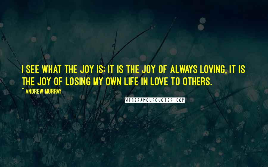 Andrew Murray Quotes: I see what the joy is; it is the joy of always loving, it is the joy of losing my own life in love to others.