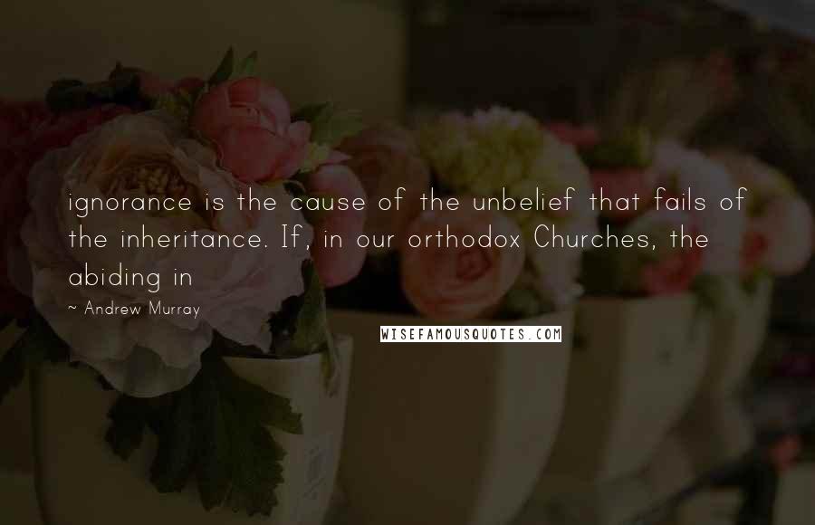 Andrew Murray Quotes: ignorance is the cause of the unbelief that fails of the inheritance. If, in our orthodox Churches, the abiding in